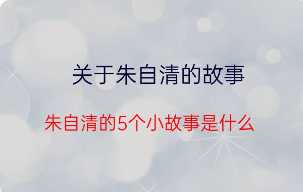 关于朱自清的故事 朱自清的5个小故事是什么